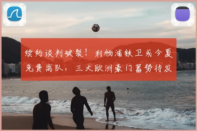 续约谈判破裂！利物浦铁卫或今夏免费离队，三大欧洲豪门蓄势待发_科纳特_安菲尔德_赛季