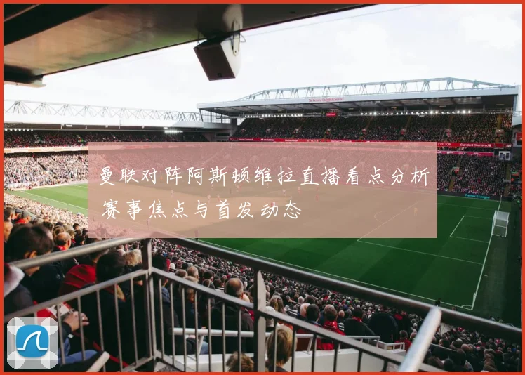 曼联对阵阿斯顿维拉直播看点分析 赛事焦点与首发动态