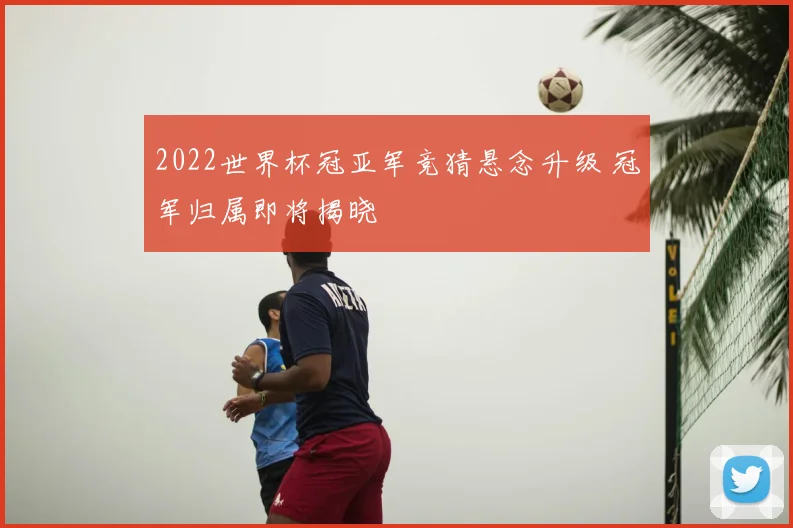 2022世界杯冠亚军竞猜悬念升级 冠军归属即将揭晓