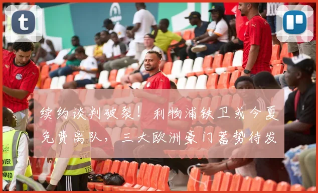 续约谈判破裂！利物浦铁卫或今夏免费离队，三大欧洲豪门蓄势待发_科纳特_安菲尔德_赛季