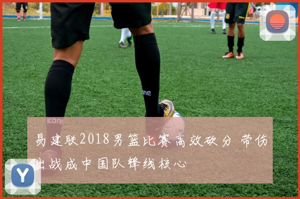 易建联2018男篮比赛高效砍分 带伤出战成中国队锋线核心