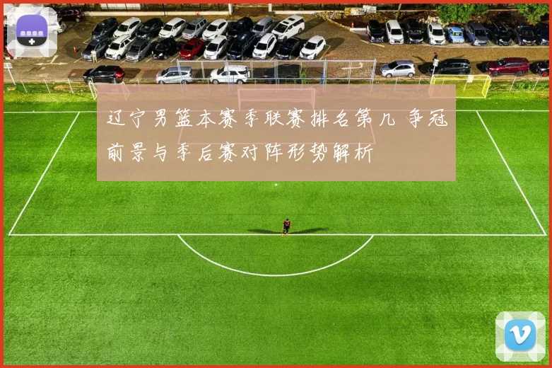 辽宁男篮本赛季联赛排名第几 争冠前景与季后赛对阵形势解析