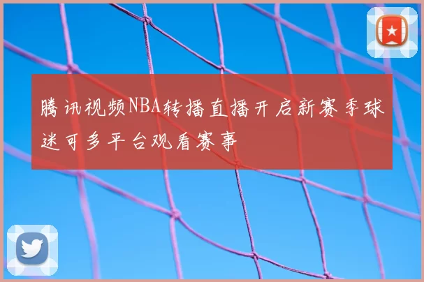 腾讯视频NBA转播直播开启新赛季球迷可多平台观看赛事