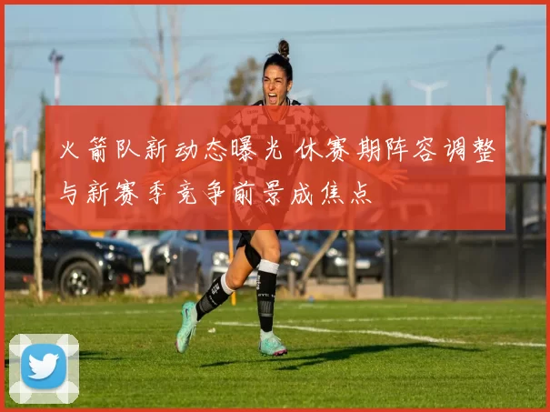 火箭队新动态曝光 休赛期阵容调整与新赛季竞争前景成焦点