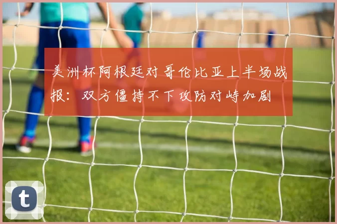 美洲杯阿根廷对哥伦比亚上半场战报:双方僵持不下攻防对峙加剧