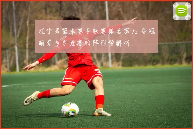 辽宁男篮本赛季联赛排名第几 争冠前景与季后赛对阵形势解析