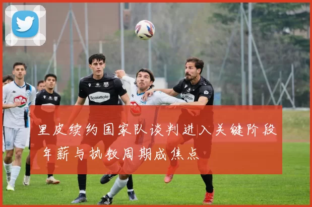 里皮续约国家队谈判进入关键阶段 年薪与执教周期成焦点