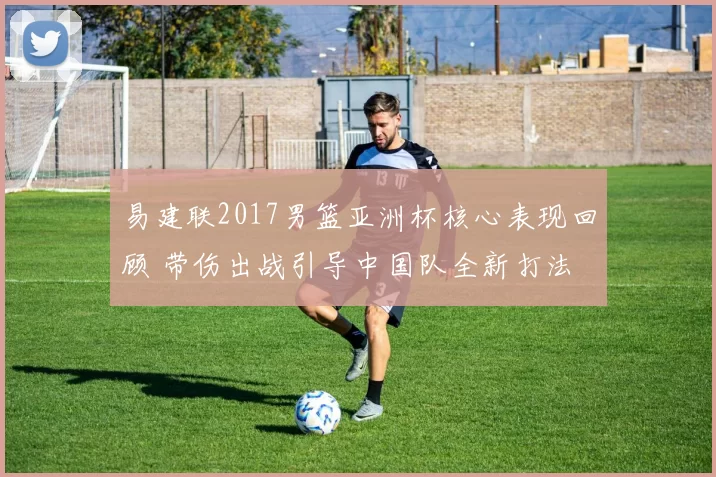 易建联2017男篮亚洲杯核心表现回顾 带伤出战引导中国队全新打法