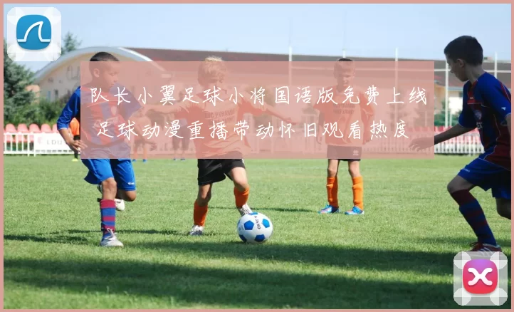 队长小翼足球小将国语版免费上线 足球动漫重播带动怀旧观看热度