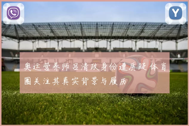 奥运营养师吕清政身份遭质疑 体育圈关注其真实背景与履历