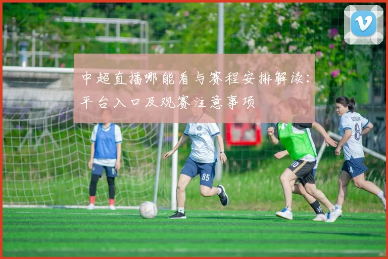 中超直播哪能看与赛程安排解读：平台入口及观赛注意事项