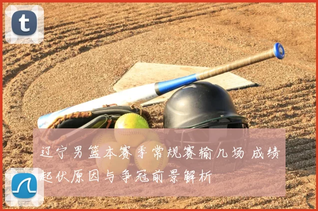 辽宁男篮本赛季常规赛输几场 成绩起伏原因与争冠前景解析