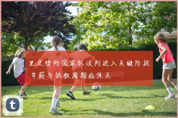 里皮续约国家队谈判进入关键阶段 年薪与执教周期成焦点