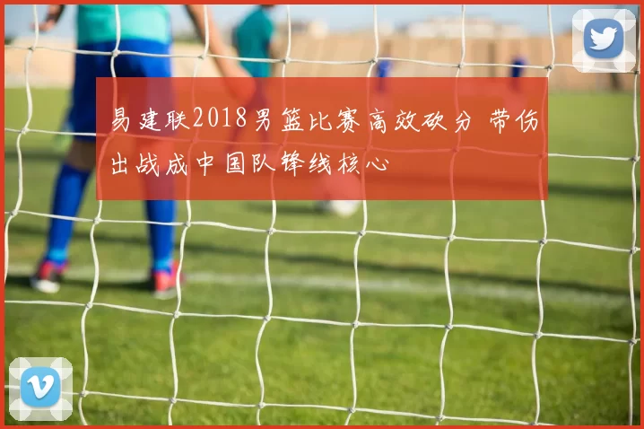 易建联2018男篮比赛高效砍分 带伤出战成中国队锋线核心